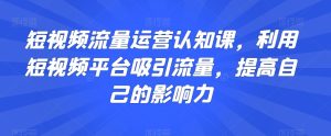 短视频流量运营认知课,利用短视频平台吸引流量,提高自己的影响力-快赚