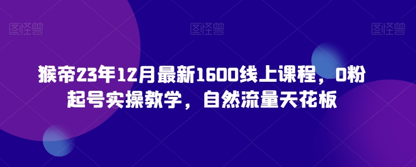 猴帝23年12月最新1600线上课程，0粉起号实操教学，自然流量天花板-快赚