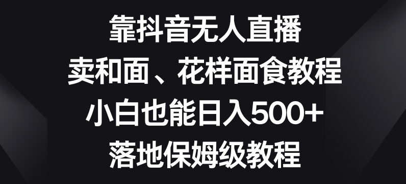 靠抖音无人直播，卖和面、花样面试教程，小白也能日入500+，落地保姆级教程【揭秘】-快赚