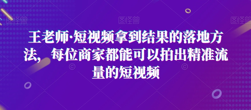 王老师·短视频拿到结果的落地方法，每位商家都能可以拍出精准流量的短视频-快赚