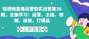 短视频直播运营型实战营第36期,全面学习:运营、主播、视频、投放、打爆品-快赚