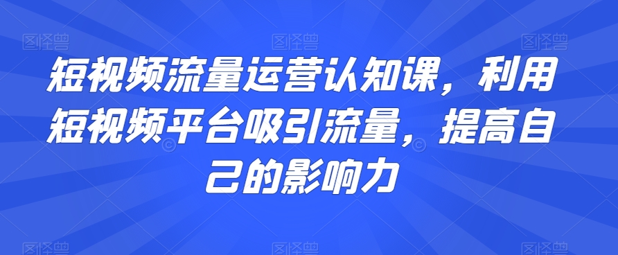 短视频流量运营认知课，利用短视频平台吸引流量，提高自己的影响力-快赚