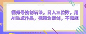 视频号独创玩法，日入三位数，用AI生成作品，视频为原创，不违规-快赚