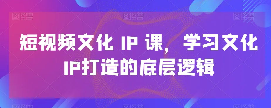 短视频文化IP课，学习文化IP打造的底层逻辑-快赚