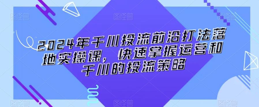 2024年千川投流前沿打法落地实操课，快速掌握运营和千川的投流策略-快赚