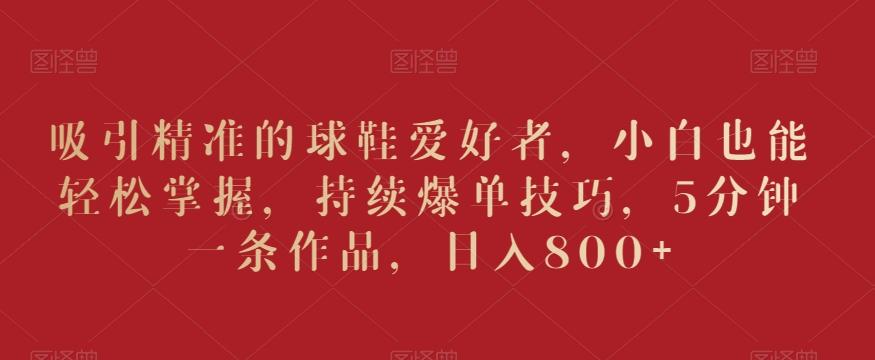 吸引精准的球鞋爱好者,小白也能轻松掌握,持续爆单技巧,5分钟一条作品,日入800+【揭秘】