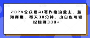 2024公众号AI写作撸流量主，蓝海赛道，每天30分钟，小白也可轻松稳赚300+【揭秘】-快赚