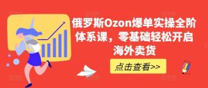 俄罗斯Ozon爆单实操全阶体系课，零基础轻松开启海外卖货-快赚