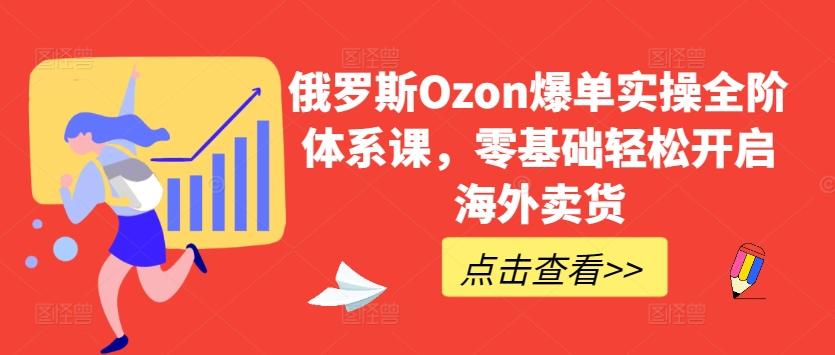 俄罗斯Ozon爆单实操全阶体系课，零基础轻松开启海外卖货-快赚