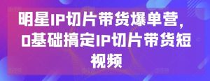 明星IP切片带货爆单营,0基础搞定IP切片带货短视频-快赚