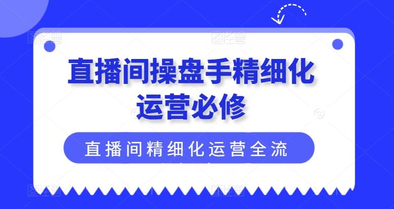 直播间操盘手精细化运营必修，直播间精细化运营全流程解读-快赚