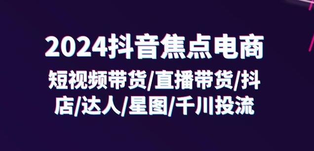 2024抖音焦点电商：短视频带货/直播带货/抖店/达人/星图/千川投流/32节课-快赚