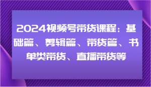 2024视频号带货课程:基础篇、剪辑篇、带货篇、书单类带货、直播带货等-快赚