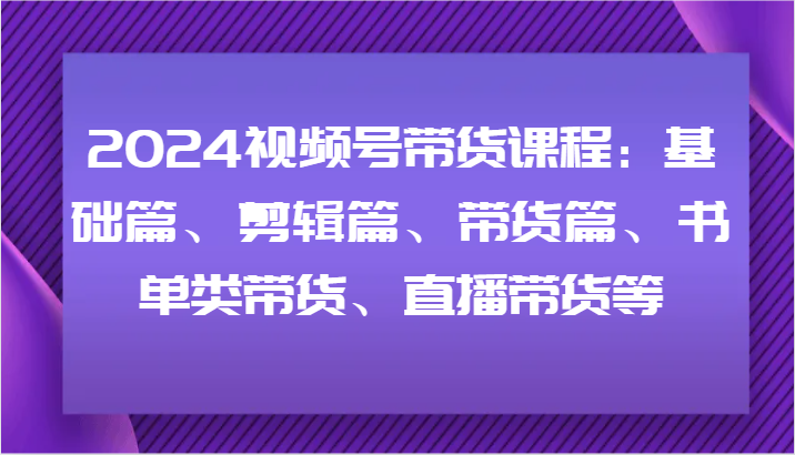 2024视频号带货课程:基础篇、剪辑篇、带货篇、书单类带货、直播带货等-快赚