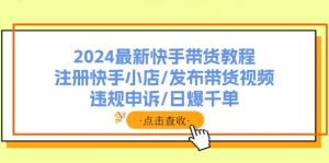 2024最新快手带货教程:注册快手小店/发布带货视频/违规申诉/日爆千单-快赚