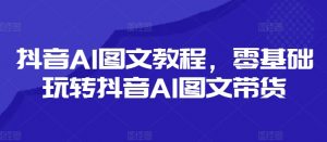 抖音AI图文教程,零基础玩转抖音AI图文带货-快赚