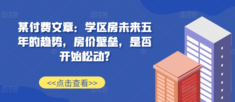 某付费文章：学区房未来五年的趋势，房价壁垒，是否开始松动?-快赚