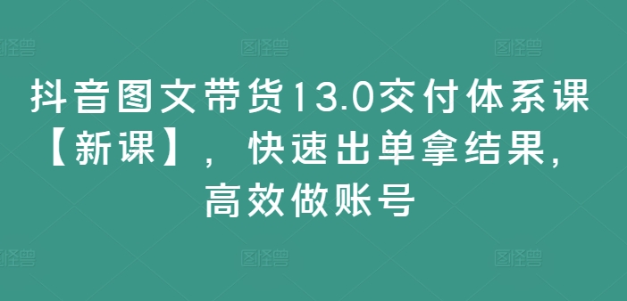 抖音图文带货13.0交付体系课【新课】,快速出单拿结果,高效做账号-快赚