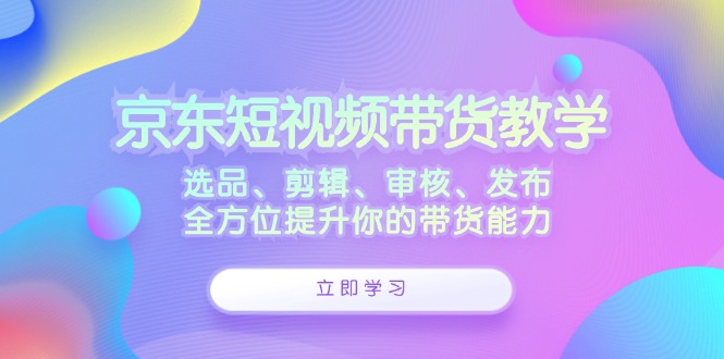 京东短视频带货教学:选品、剪辑、审核、发布,全方位提升你的带货能力-快赚