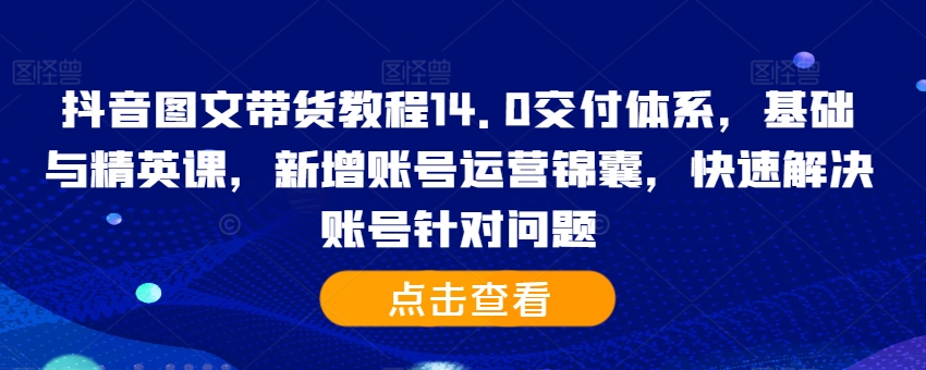 抖音图文带货教程14.0交付体系,基础与精英课,新增账号运营锦囊,快速解决账号针对问题-快赚