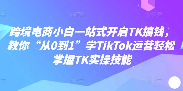 跨境电商小白一站式开启TK搞钱,教你“从0到1”学TikTok运营轻松掌握TK实操技能-快赚