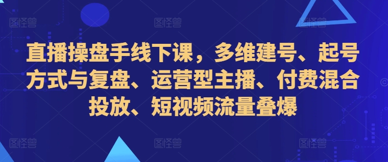 直播操盘手线下课,多维建号、起号方式与复盘、运营型主播、付费混合投放、短视频流量叠爆-快赚