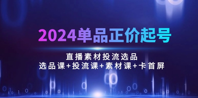 2024单品正价起号,直播素材投流选品:选品课+投流课+素材课+卡首屏/100节-快赚