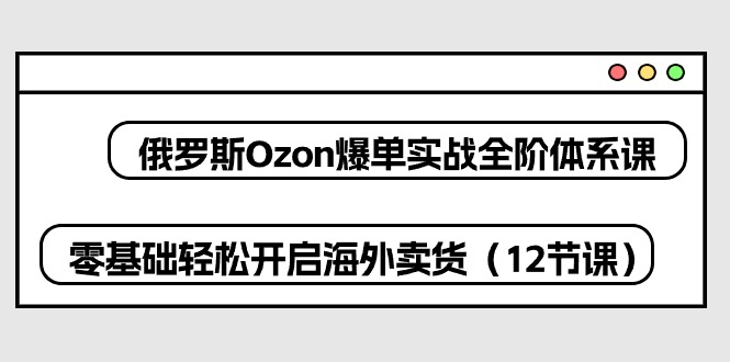 俄罗斯 Ozon-爆单实战全阶体系课,零基础轻松开启海外卖货(12节课-快赚