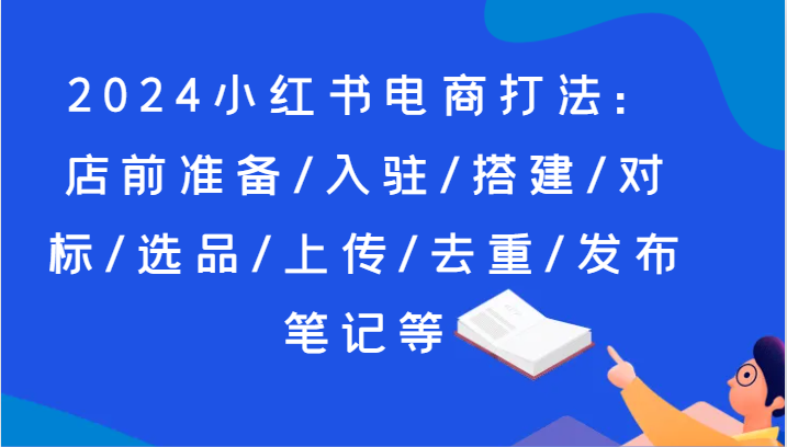 2024小红书电商打法：店前准备/入驻/搭建/对标/选品/上传/去重/发布笔记等-快赚
