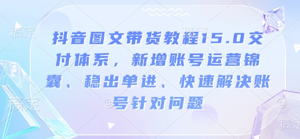 抖音图文带货教程15.0交付体系,新增账号运营锦囊、稳出单进、快速解决账号针对问题-快赚