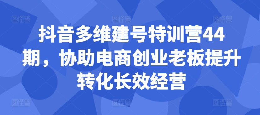 抖音多维建号特训营44期,协助电商创业老板提升转化长效经营-快赚