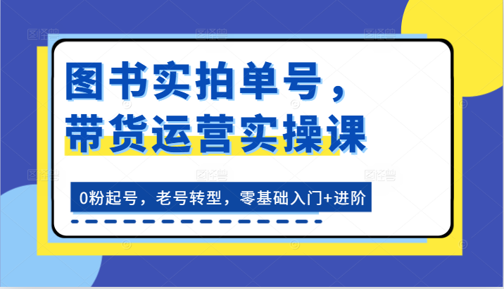 图书实拍单号,带货运营实操课:0粉起号,老号转型,零基础入门+进阶-快赚
