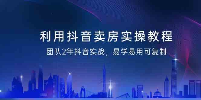 利用抖音卖房实操教程，团队2年抖音实战，易学易用可复制(无水印课程)-快赚
