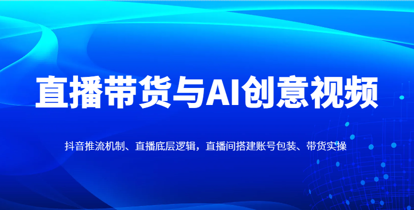 直播带货与AI创意视频,抖音推流机制、直播底层逻辑,直播间搭建账号包装、带货实操-快赚