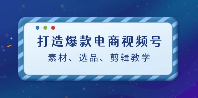 打造爆款电商视频号:素材、选品、剪辑教程-快赚