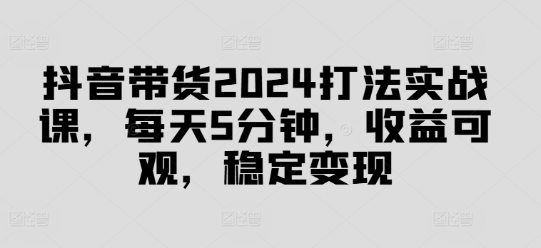 抖音带货2024打法实战课，每天5分钟，收益可观，稳定变现【揭秘】-快赚