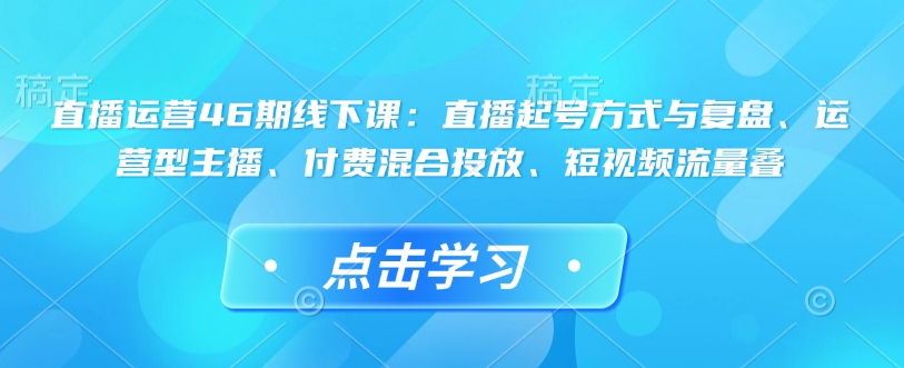 直播运营46期线下课:直播起号方式与复盘、运营型主播、付费混合投放、短视频流量叠-快赚