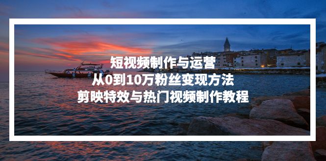 短视频制作与运营,从0到10万粉丝变现方法,剪映特效与热门视频制作教程-快赚