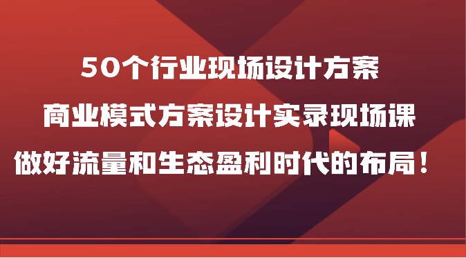 50个行业现场设计方案，商业模式方案设计实录现场课，做好流量和生态盈利时代的布局！-快赚