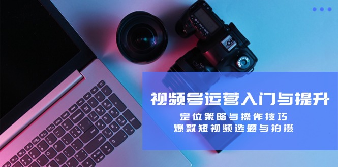 视频号运营入门与提升:定位策略与操作技巧,爆款短视频选题与拍摄-快赚