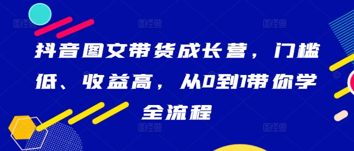 抖音图文带货成长营,门槛低、收益高,从0到1带你学全流程-快赚
