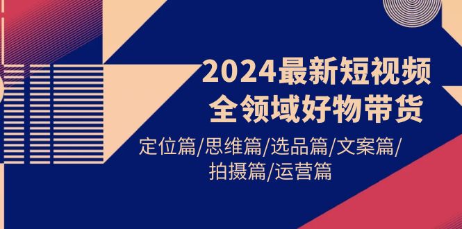 (9818期)2024最新短视频全领域好物带货 定位篇/思维篇/选品篇/文案篇/拍摄篇/运营篇-快赚