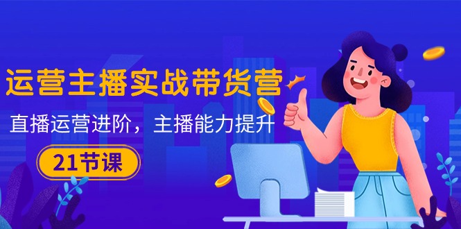 运营主播·实战带货营:直播运营 进阶,主播 能力提升(21节课-快赚