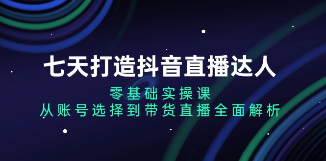 七天打造抖音直播达人：零基础实操课，从账号选择到带货直播全面解析-快赚