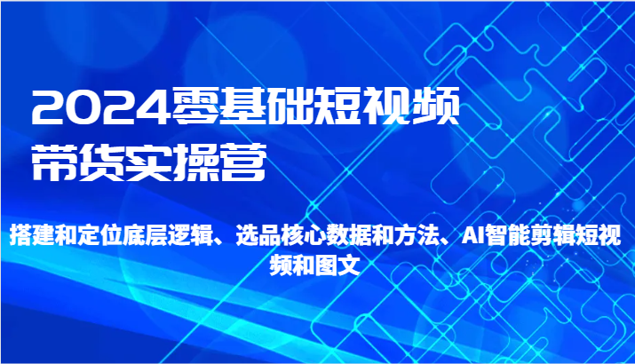 2024零基础短视频带货实操营-搭建和定位底层逻辑、选品核心数据和方法、AI智能剪辑-快赚