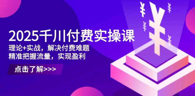 2025千川付费实操课，理论+实战，解决付费难题，精准把握流量，实现盈利-快赚