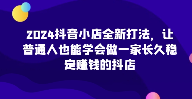 2024抖音小店全新打法,让普通人也能学会做一家长久稳定赚钱的抖店(更新)-快赚