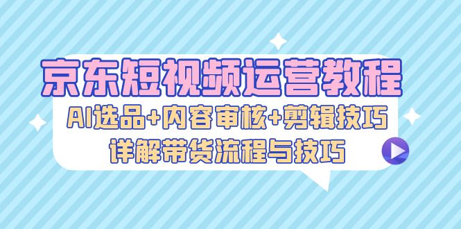 京东短视频运营教程:AI选品+内容审核+剪辑技巧,详解带货流程与技巧-快赚