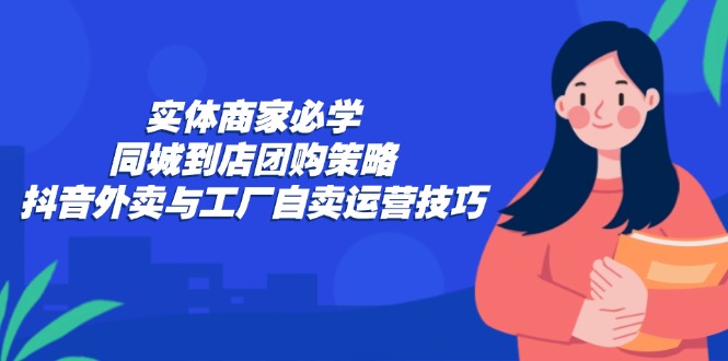 实体商家必学:同城到店团购策略:抖音外卖与工厂自卖运营技巧-快赚