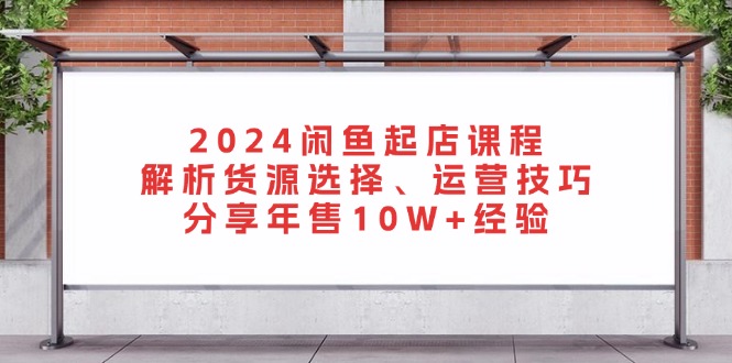 2024闲鱼起店课程:解析货源选择、运营技巧,分享年售10W+经验-快赚
